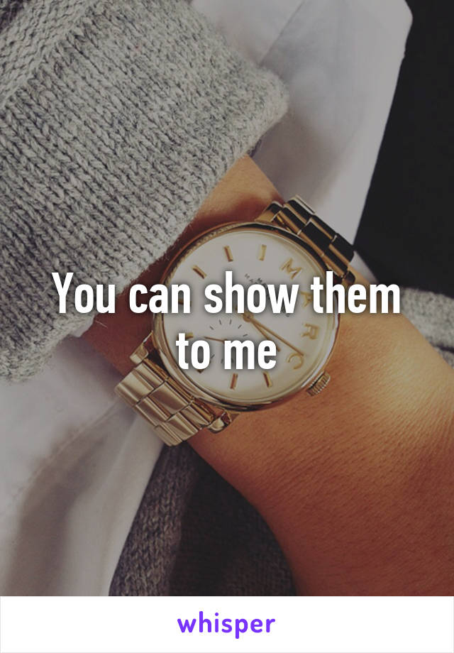 You can show them to me