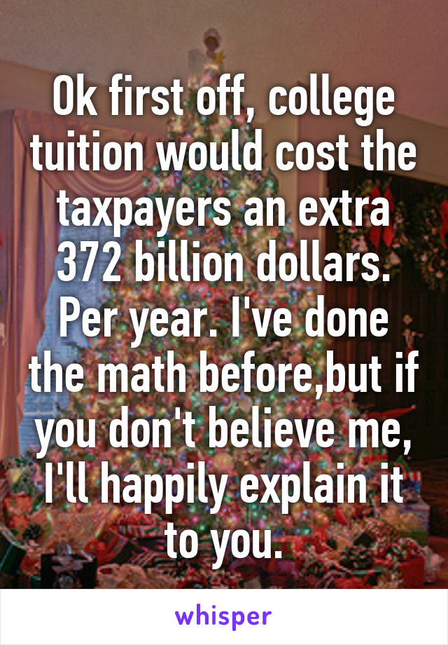 Ok first off, college tuition would cost the taxpayers an extra 372 billion dollars. Per year. I've done the math before,but if you don't believe me, I'll happily explain it to you.