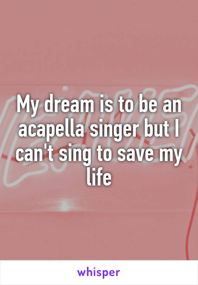 My dream is to be an acapella singer but I can't sing to save my life