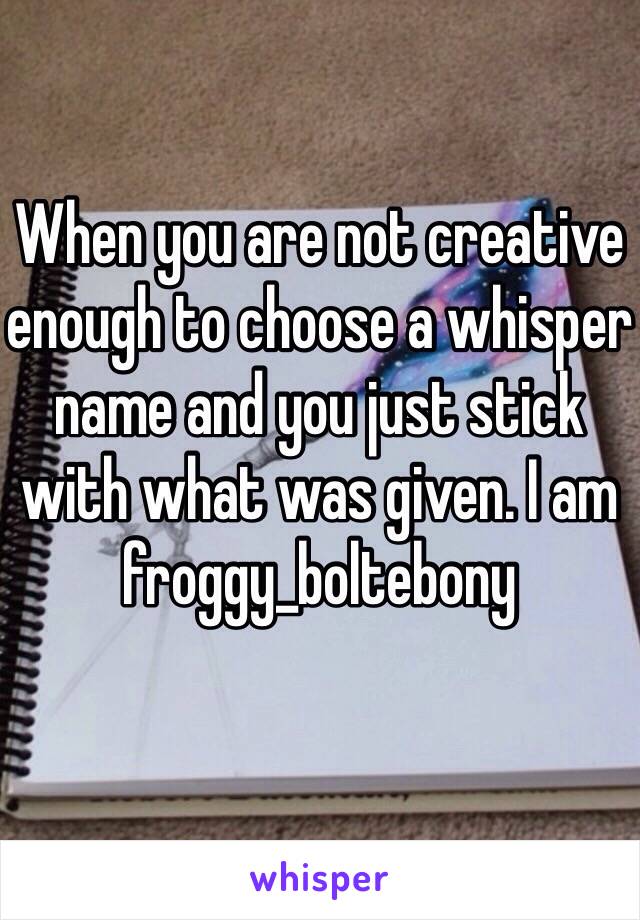 When you are not creative enough to choose a whisper name and you just stick with what was given. I am froggy_boltebony