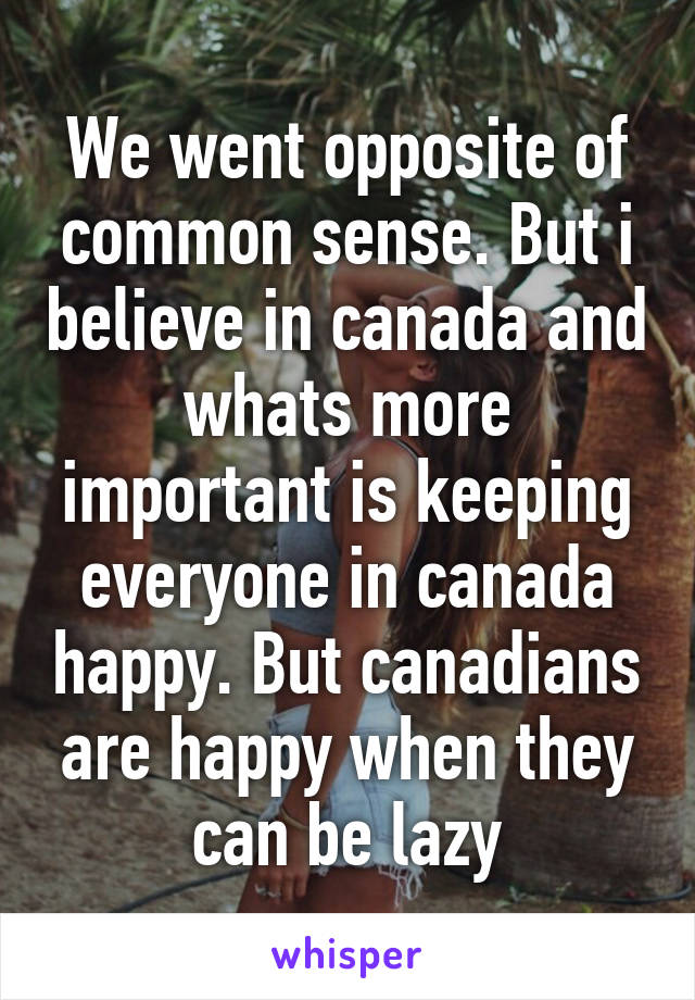 We went opposite of common sense. But i believe in canada and whats more important is keeping everyone in canada happy. But canadians are happy when they can be lazy