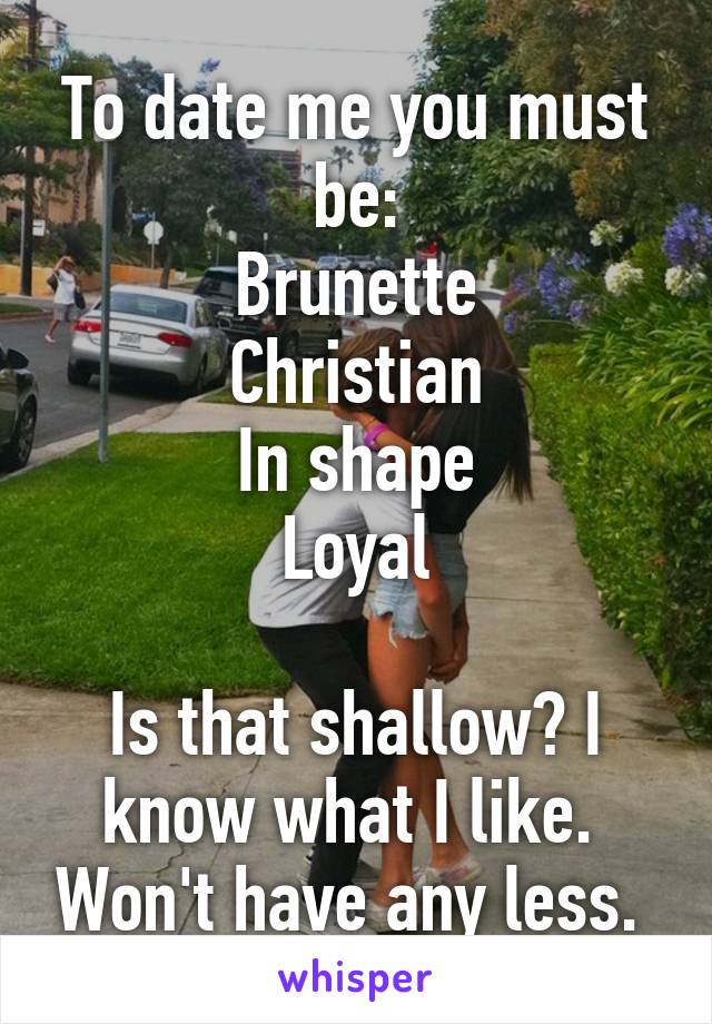 To date me you must be:
Brunette
Christian
In shape
Loyal

Is that shallow? I know what I like.  Won't have any less. 