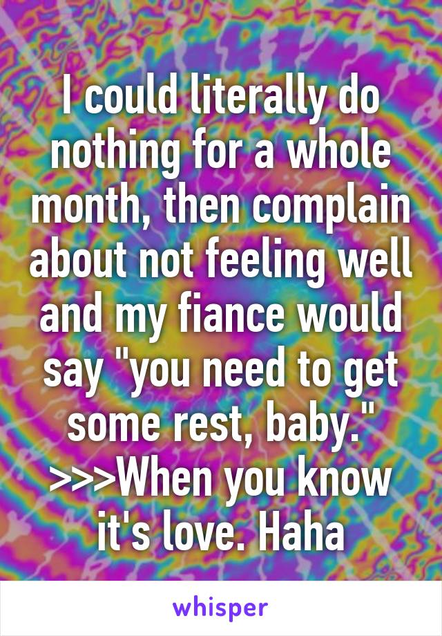 I could literally do nothing for a whole month, then complain about not feeling well and my fiance would say "you need to get some rest, baby." >>>When you know it's love. Haha