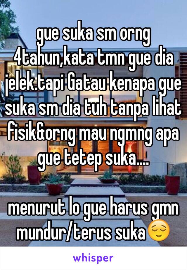 gue suka sm orng 4tahun,kata tmn gue dia jelek.tapi Gatau kenapa gue suka sm dia tuh tanpa lihat fisik&orng mau ngmng apa gue tetep suka....

menurut lo gue harus gmn mundur/terus suka😌