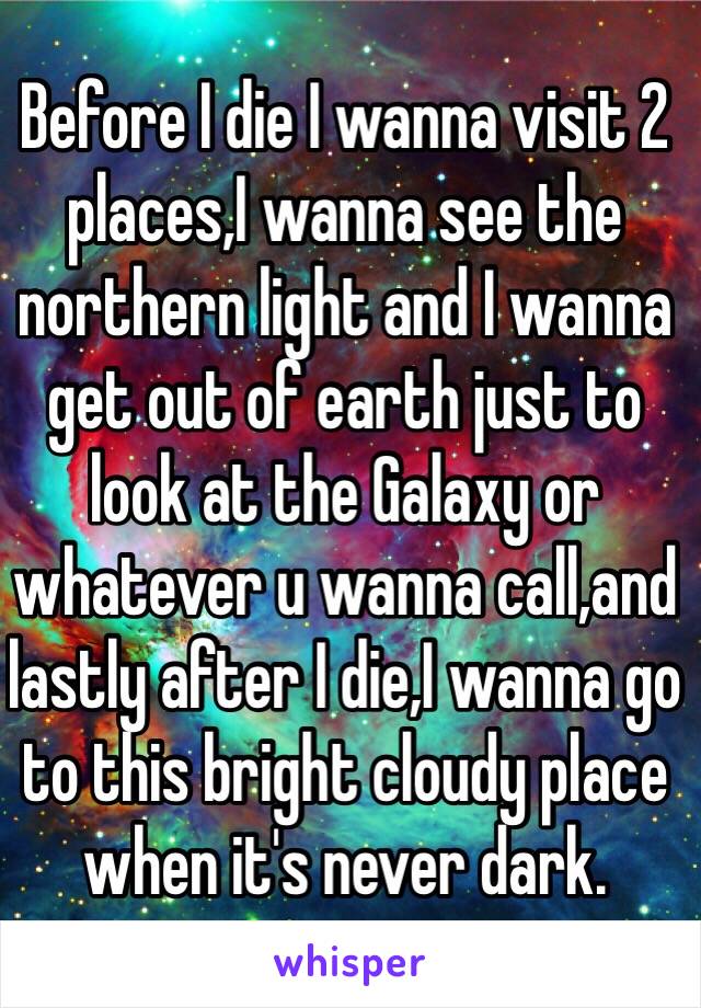 Before I die I wanna visit 2 places,I wanna see the northern light and I wanna get out of earth just to look at the Galaxy or whatever u wanna call,and lastly after I die,I wanna go to this bright cloudy place when it's never dark.