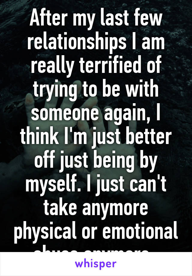 After my last few relationships I am really terrified of trying to be with someone again, I think I'm just better off just being by myself. I just can't take anymore physical or emotional abuse anymore. 