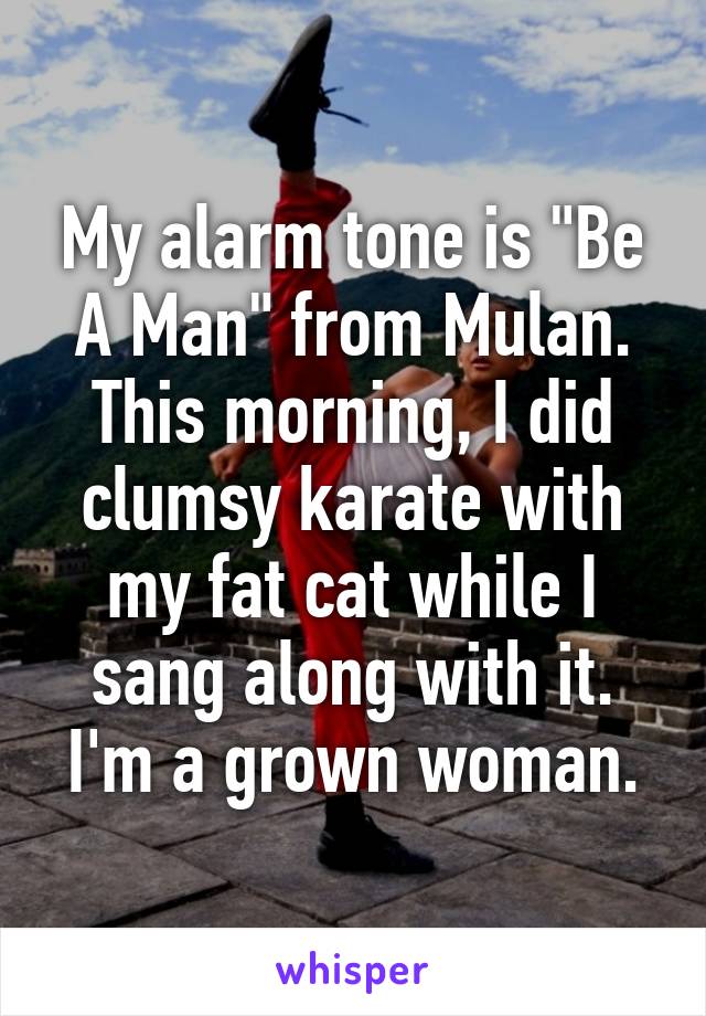 My alarm tone is "Be A Man" from Mulan.
This morning, I did clumsy karate with my fat cat while I sang along with it.
I'm a grown woman.