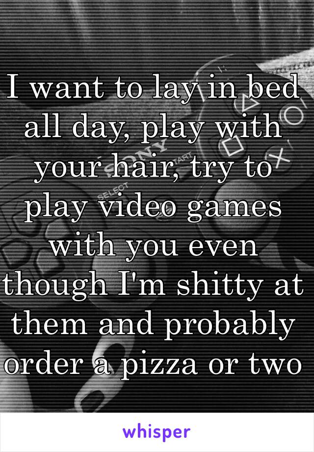 I want to lay in bed all day, play with your hair, try to play video games with you even though I'm shitty at them and probably order a pizza or two 