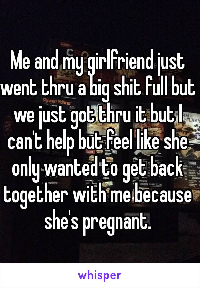 Me and my girlfriend just went thru a big shit full but we just got thru it but I can't help but feel like she only wanted to get back together with me because she's pregnant.