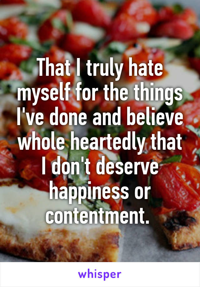 That I truly hate myself for the things I've done and believe whole heartedly that I don't deserve happiness or contentment. 