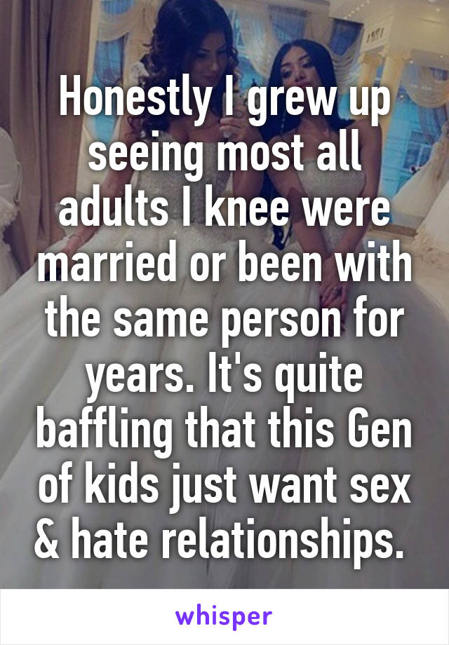 Honestly I grew up seeing most all adults I knee were married or been with the same person for years. It's quite baffling that this Gen of kids just want sex & hate relationships. 