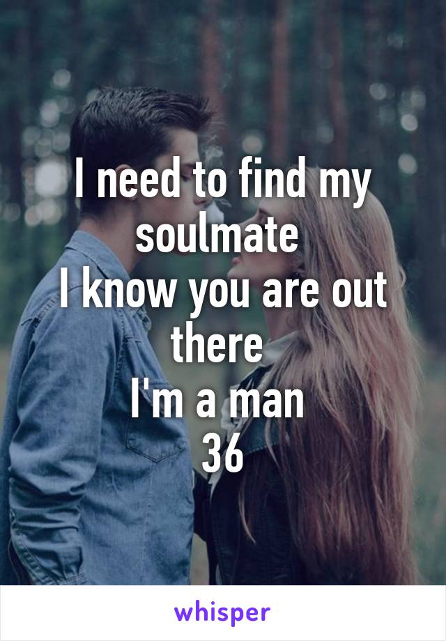 I need to find my soulmate 
I know you are out there 
I'm a man 
36