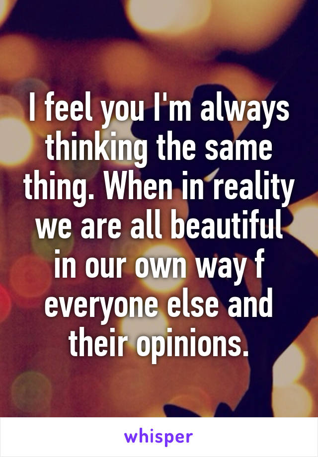 I feel you I'm always thinking the same thing. When in reality we are all beautiful in our own way f everyone else and their opinions.