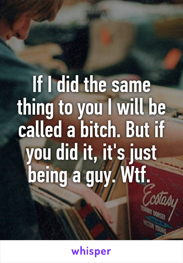 If I did the same thing to you I will be called a bitch. But if you did it, it's just being a guy. Wtf. 