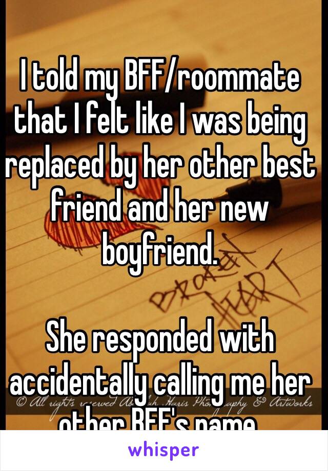 I told my BFF/roommate that I felt like I was being replaced by her other best friend and her new boyfriend.

She responded with accidentally calling me her other BFF's name.