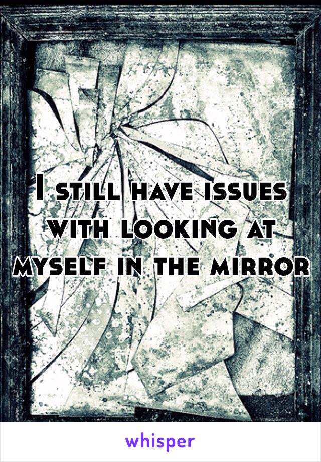 I still have issues with looking at myself in the mirror 