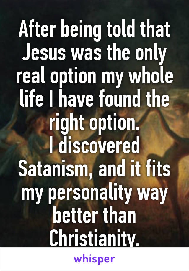 After being told that Jesus was the only real option my whole life I have found the right option.
I discovered Satanism, and it fits my personality way better than Christianity.