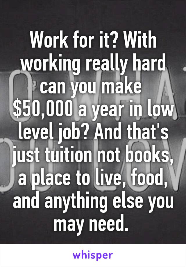 Work for it? With working really hard can you make  $50,000 a year in low level job? And that's just tuition not books, a place to live, food, and anything else you may need. 