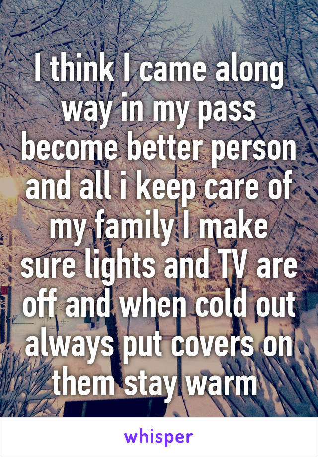 I think I came along way in my pass become better person and all i keep care of my family I make sure lights and TV are off and when cold out always put covers on them stay warm 