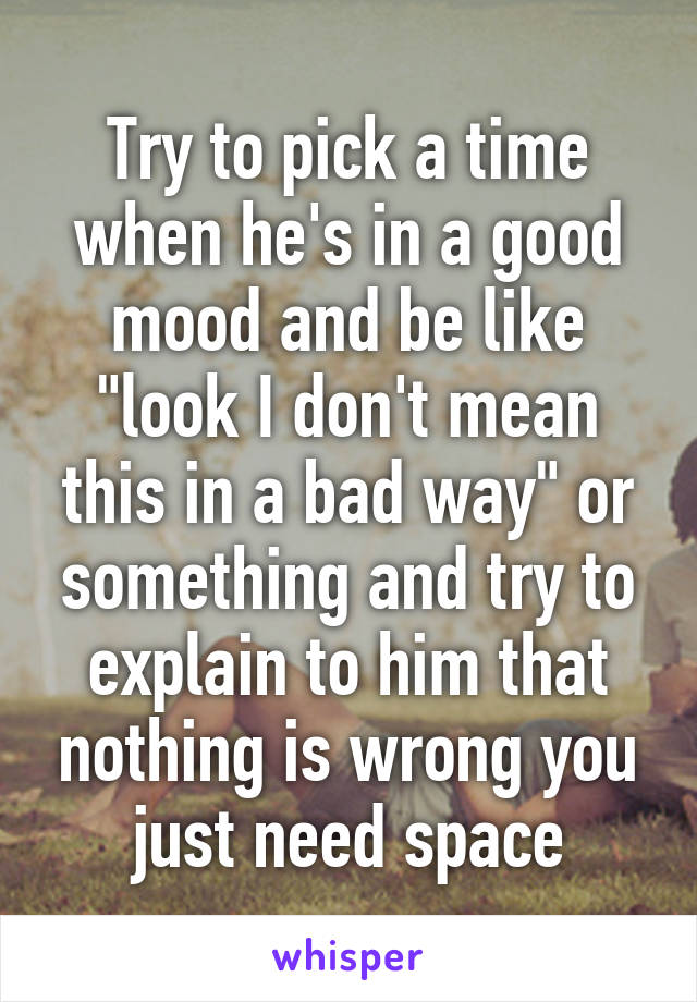 Try to pick a time when he's in a good mood and be like "look I don't mean this in a bad way" or something and try to explain to him that nothing is wrong you just need space