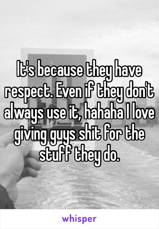 It's because they have respect. Even if they don't always use it, hahaha I love giving guys shit for the stuff they do. 