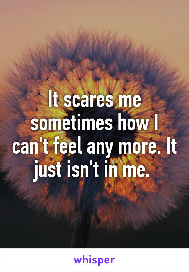 It scares me sometimes how I can't feel any more. It just isn't in me. 