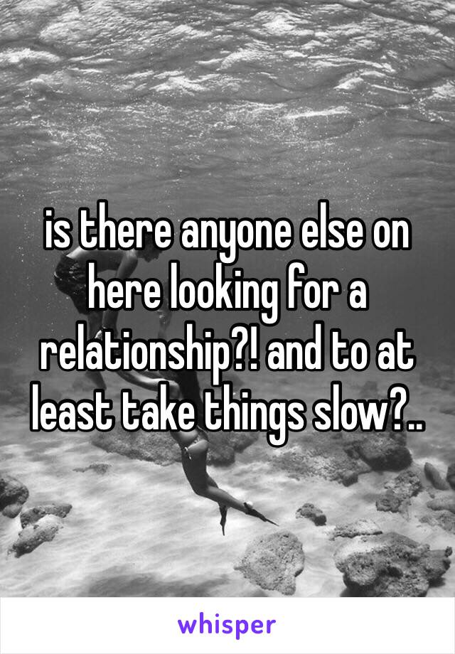 is there anyone else on here looking for a relationship?! and to at least take things slow?..