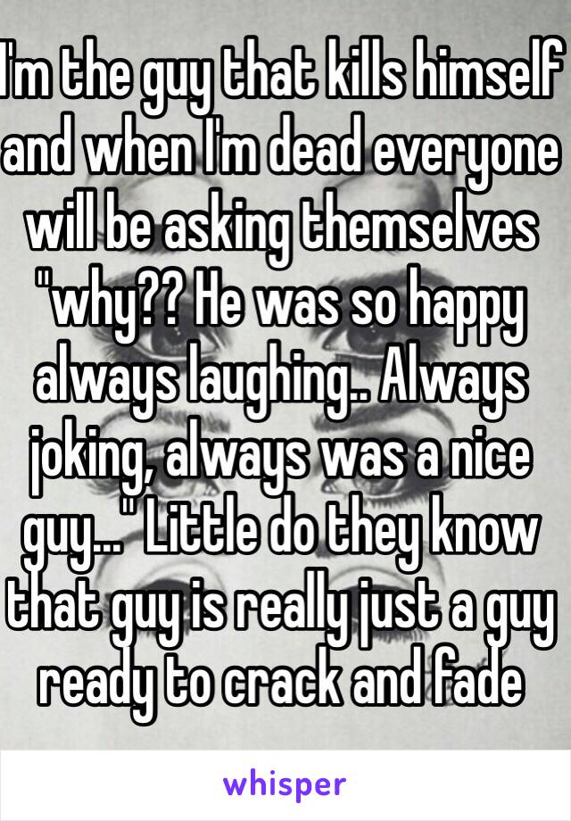 I'm the guy that kills himself and when I'm dead everyone will be asking themselves "why?? He was so happy always laughing.. Always joking, always was a nice guy..." Little do they know that guy is really just a guy ready to crack and fade 