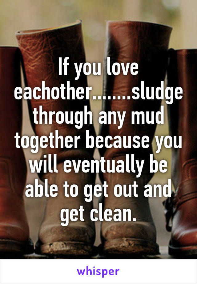 If you love eachother........sludge through any mud together because you will eventually be able to get out and get clean.