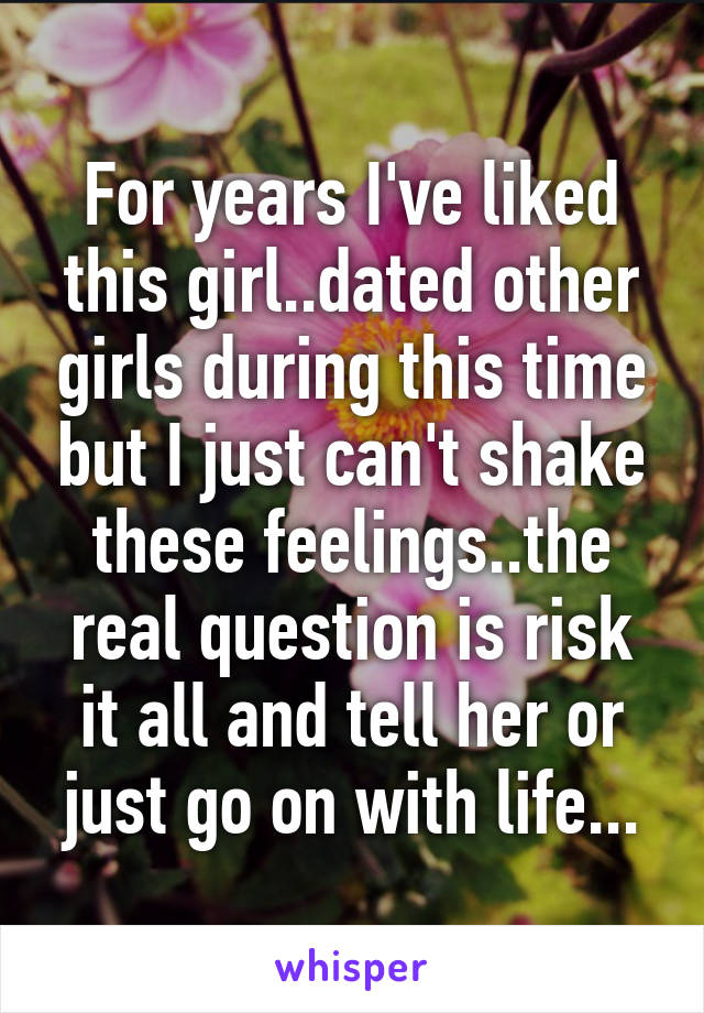 For years I've liked this girl..dated other girls during this time but I just can't shake these feelings..the real question is risk it all and tell her or just go on with life...