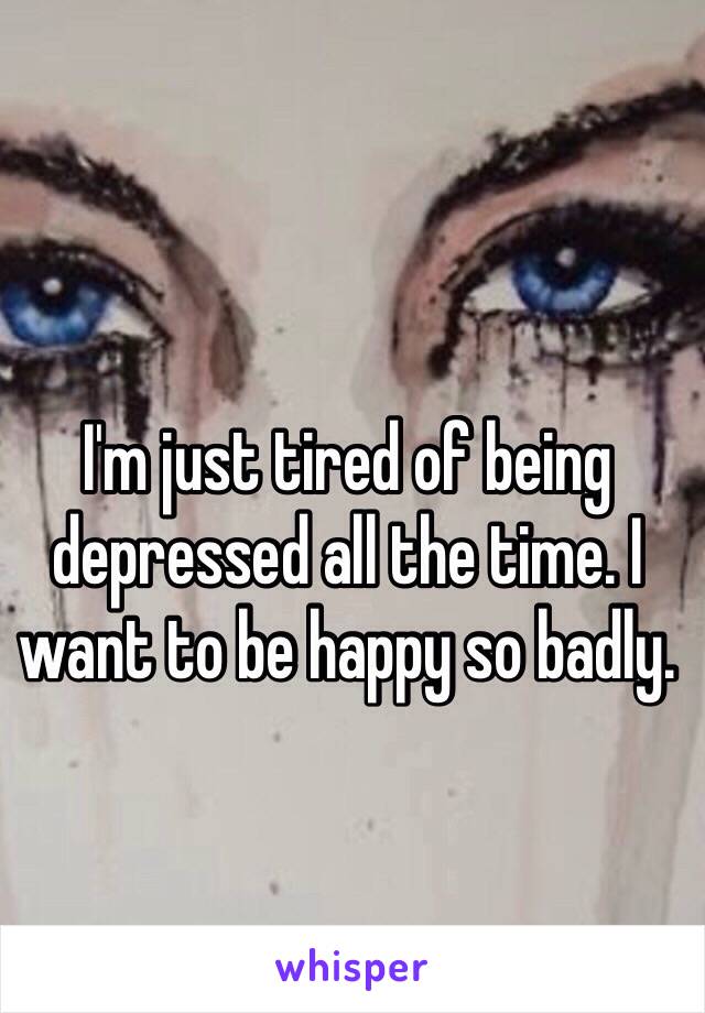 I'm just tired of being depressed all the time. I want to be happy so badly. 