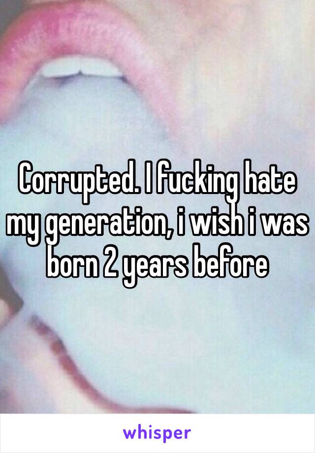 Corrupted. I fucking hate my generation, i wish i was born 2 years before