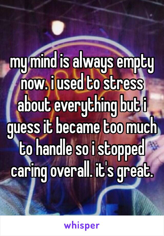 my mind is always empty now. i used to stress about everything but i guess it became too much to handle so i stopped caring overall. it's great.