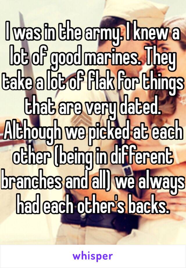 I was in the army. I knew a lot of good marines. They take a lot of flak for things that are very dated. Although we picked at each other (being in different branches and all) we always had each other's backs. 