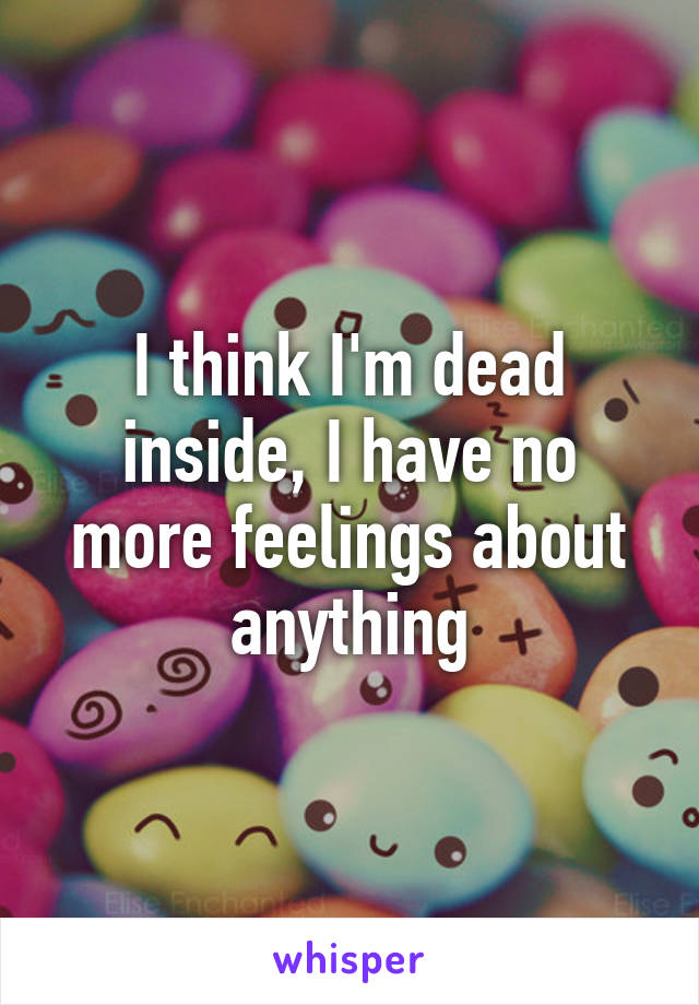 I think I'm dead inside, I have no more feelings about anything