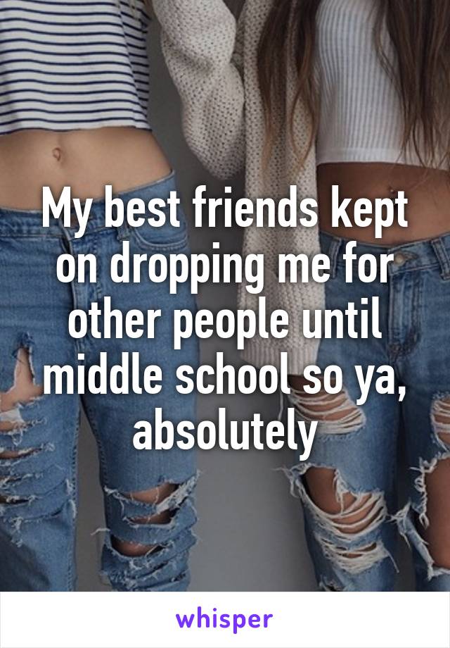 My best friends kept on dropping me for other people until middle school so ya, absolutely