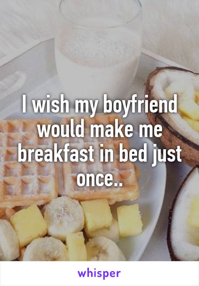 I wish my boyfriend would make me breakfast in bed just once..