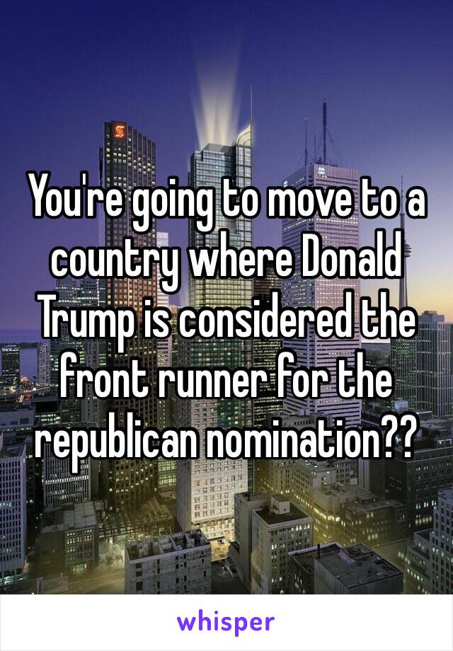 You're going to move to a country where Donald Trump is considered the front runner for the republican nomination??