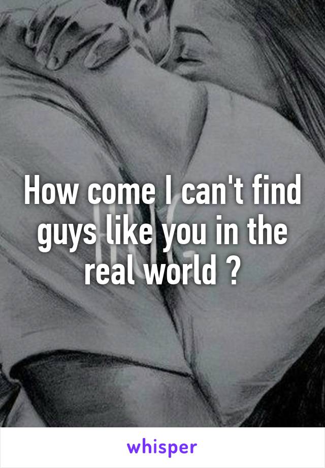 How come I can't find guys like you in the real world ?