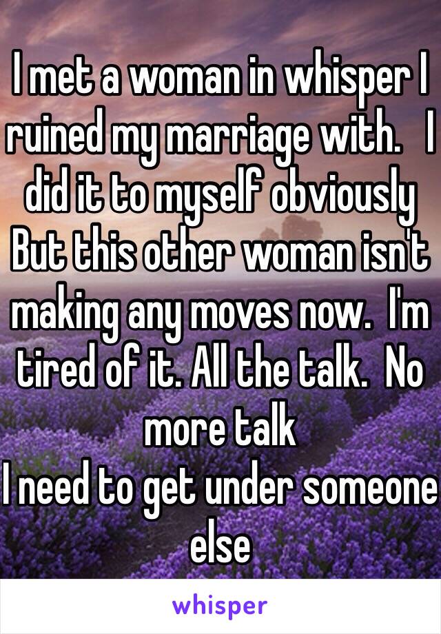 I met a woman in whisper I ruined my marriage with.   I did it to myself obviously But this other woman isn't making any moves now.  I'm tired of it. All the talk.  No more talk
I need to get under someone else 