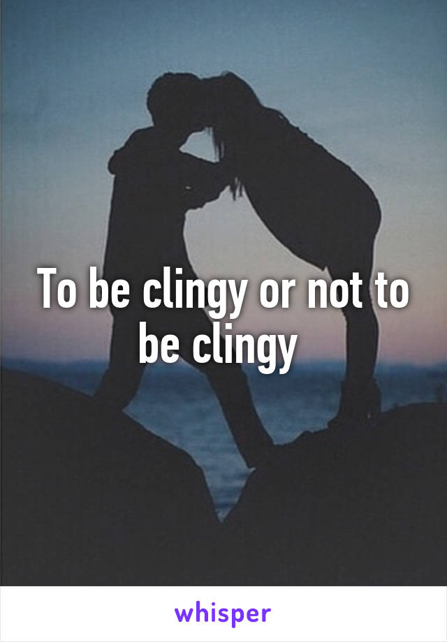 To be clingy or not to be clingy 