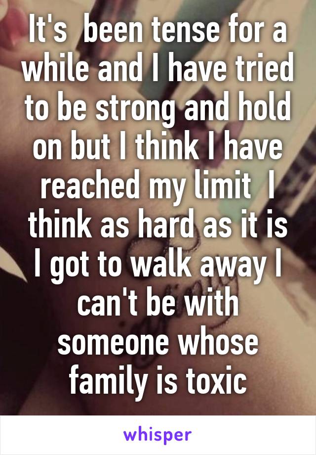 It's  been tense for a while and I have tried to be strong and hold on but I think I have reached my limit  I think as hard as it is I got to walk away I can't be with someone whose family is toxic
