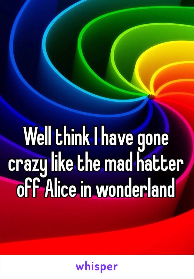 Well think I have gone crazy like the mad hatter off Alice in wonderland 