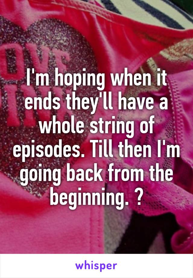 I'm hoping when it ends they'll have a whole string of episodes. Till then I'm going back from the beginning. 😭