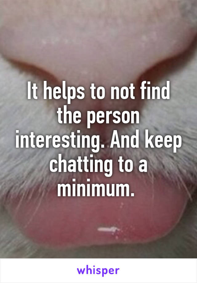 It helps to not find the person interesting. And keep chatting to a minimum. 