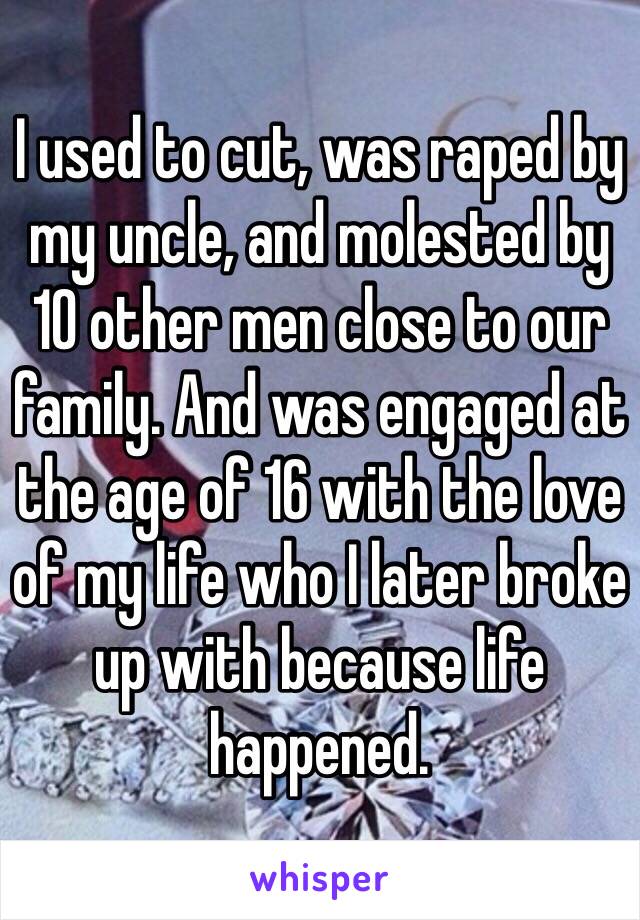 I used to cut, was raped by my uncle, and molested by 10 other men close to our family. And was engaged at the age of 16 with the love of my life who I later broke up with because life happened. 