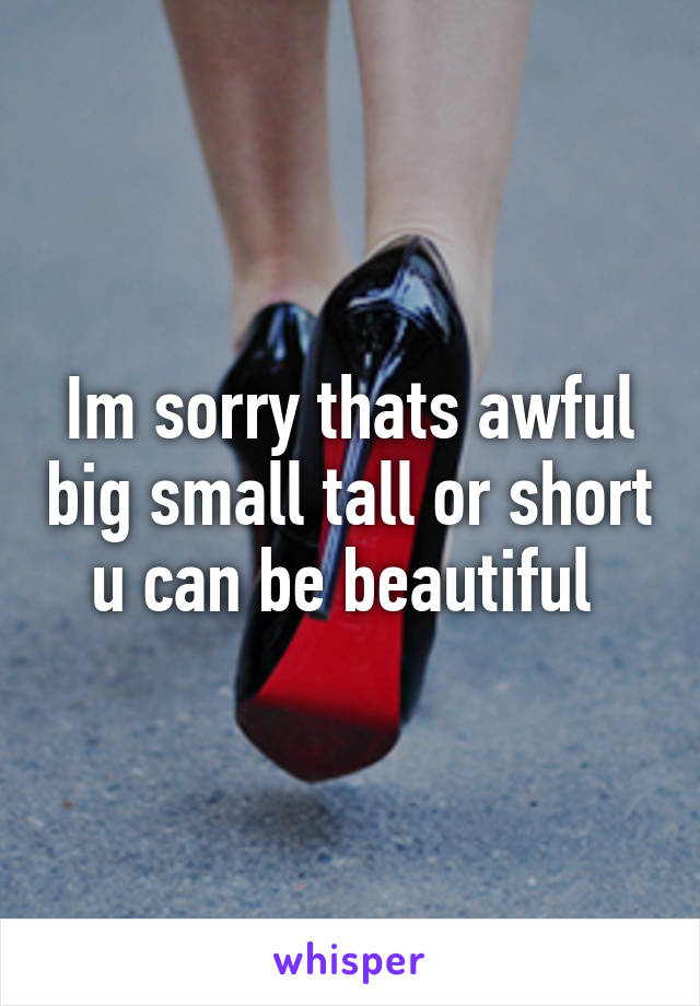 Im sorry thats awful big small tall or short u can be beautiful 