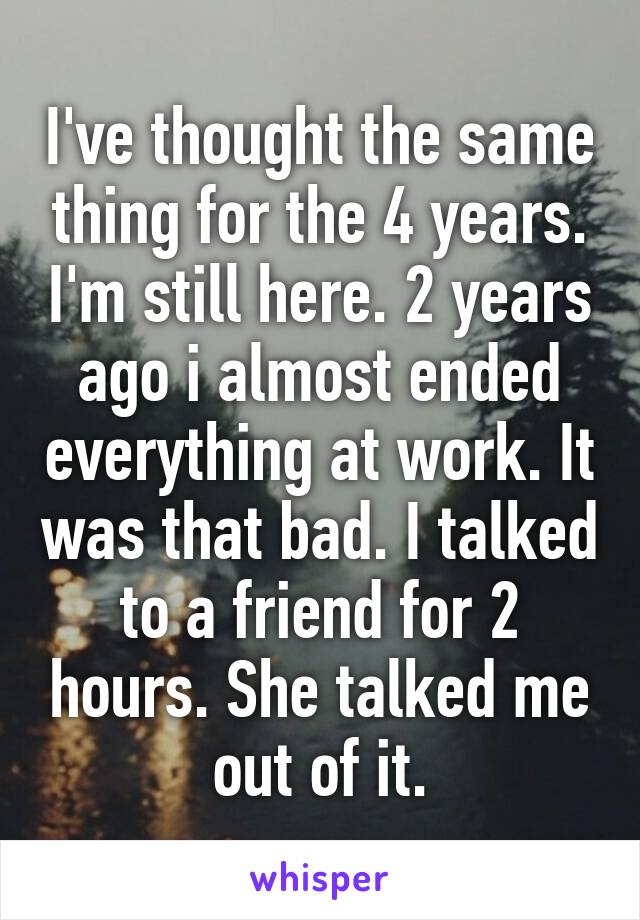 I've thought the same thing for the 4 years. I'm still here. 2 years ago i almost ended everything at work. It was that bad. I talked to a friend for 2 hours. She talked me out of it.