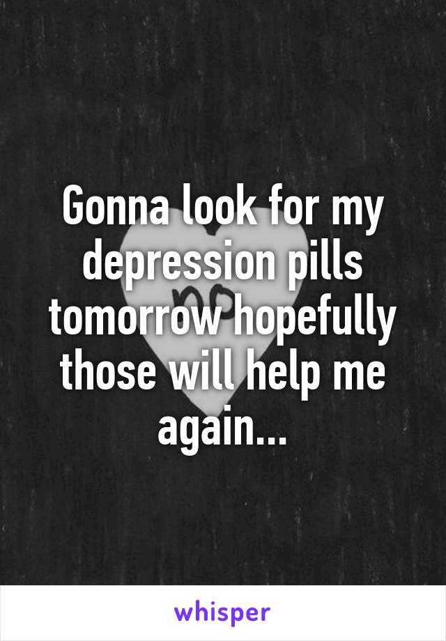 Gonna look for my depression pills tomorrow hopefully those will help me again...