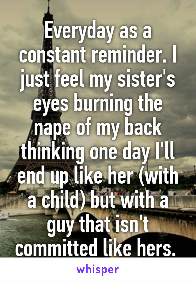 Everyday as a constant reminder. I just feel my sister's eyes burning the nape of my back thinking one day I'll end up like her (with a child) but with a guy that isn't committed like hers. 